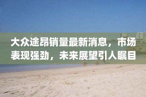 大眾途昂銷量最新消息，市場(chǎng)表現(xiàn)強(qiáng)勁，未來(lái)展望引人矚目