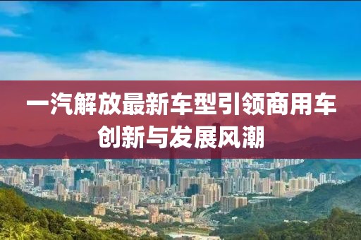 一汽解放最新車型引領商用車創(chuàng)新與發(fā)展風潮