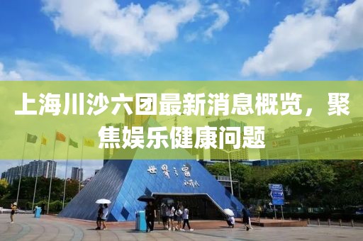 上海川沙六團(tuán)最新消息概覽，聚焦娛樂健康問題