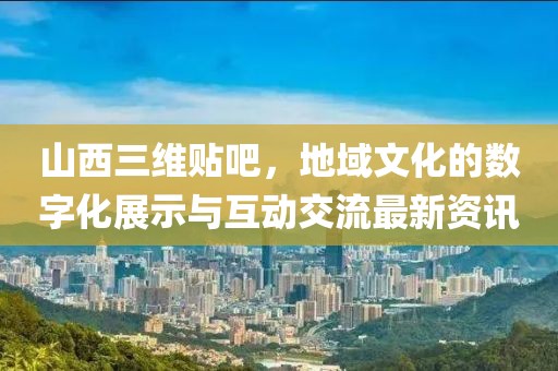 山西三維貼吧，地域文化的數(shù)字化展示與互動(dòng)交流最新資訊