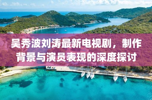 吳秀波劉濤最新電視劇，制作背景與演員表現(xiàn)的深度探討