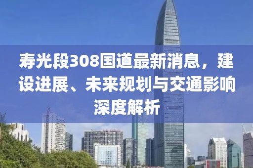 壽光段308國道最新消息，建設(shè)進(jìn)展、未來規(guī)劃與交通影響深度解析