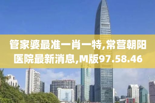 管家婆最準一肖一特,常營朝陽醫(yī)院最新消息,M版97.58.46