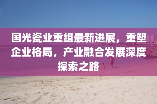 國光瓷業(yè)重組最新進(jìn)展，重塑企業(yè)格局，產(chǎn)業(yè)融合發(fā)展深度探索之路