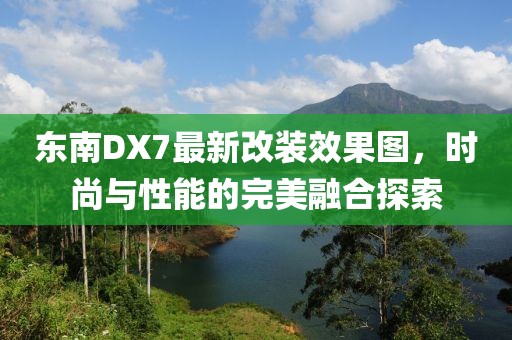 東南DX7最新改裝效果圖，時(shí)尚與性能的完美融合探索