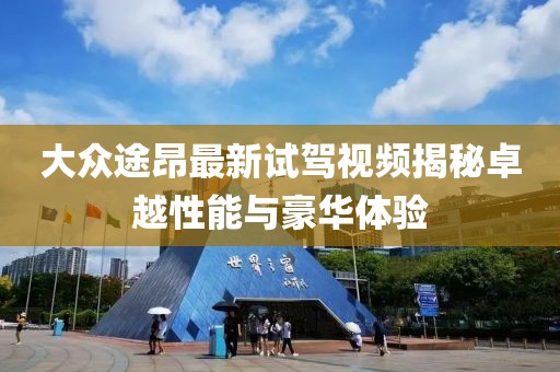 大眾途昂最新試駕視頻揭秘卓越性能與豪華體驗