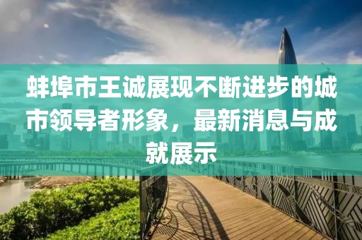 蚌埠市王誠(chéng)展現(xiàn)不斷進(jìn)步的城市領(lǐng)導(dǎo)者形象，最新消息與成就展示
