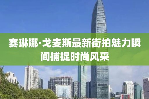 賽琳娜·戈麥斯最新街拍魅力瞬間捕捉時(shí)尚風(fēng)采