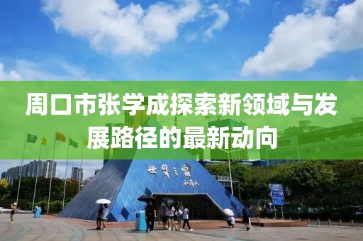 周口市張學(xué)成探索新領(lǐng)域與發(fā)展路徑的最新動向