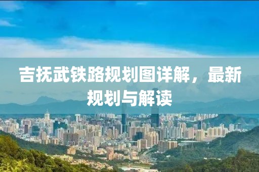 吉撫武鐵路規(guī)劃圖詳解，最新規(guī)劃與解讀