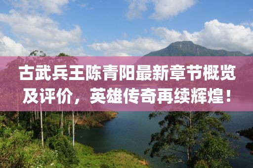 古武兵王陳青陽最新章節(jié)概覽及評價(jià)，英雄傳奇再續(xù)輝煌！