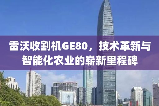 雷沃收割機(jī)GE80，技術(shù)革新與智能化農(nóng)業(yè)的嶄新里程碑
