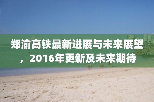 鄭渝高鐵最新進展與未來展望，2016年更新及未來期待