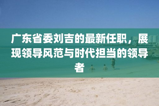 廣東省委劉吉的最新任職，展現(xiàn)領(lǐng)導風范與時代擔當?shù)念I(lǐng)導者