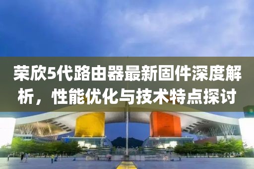 榮欣5代路由器最新固件深度解析，性能優(yōu)化與技術特點探討