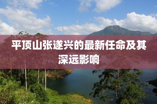 平頂山張遂興的最新任命及其深遠(yuǎn)影響