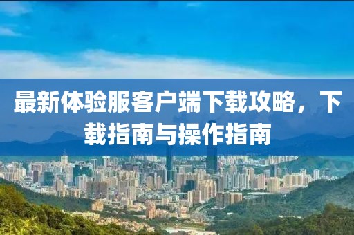 最新體驗服客戶端下載攻略，下載指南與操作指南