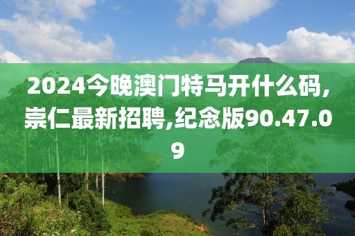 2024今晚澳門特馬開什么碼,崇仁最新招聘,紀(jì)念版90.47.09
