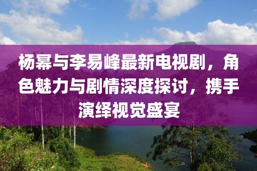 楊冪與李易峰最新電視劇，角色魅力與劇情深度探討，攜手演繹視覺盛宴