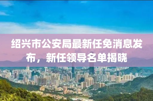 紹興市公安局最新任免消息發(fā)布，新任領(lǐng)導(dǎo)名單揭曉