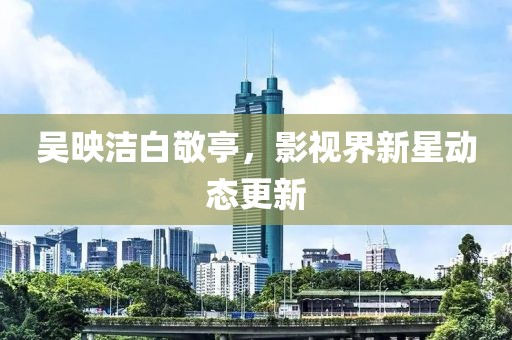 吳映潔白敬亭，影視界新星動態(tài)更新