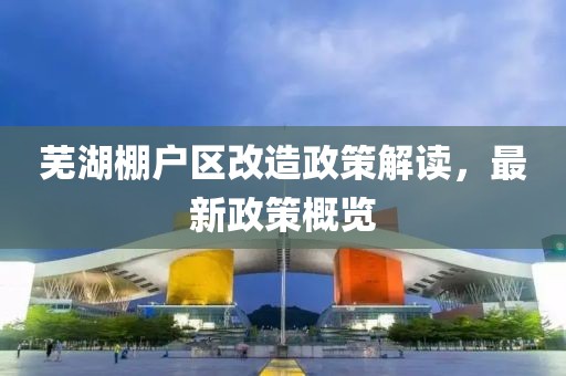蕪湖棚戶區(qū)改造政策解讀，最新政策概覽