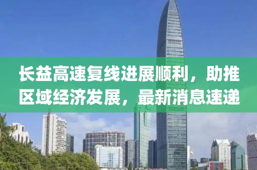 長益高速復線進展順利，助推區(qū)域經濟發(fā)展，最新消息速遞