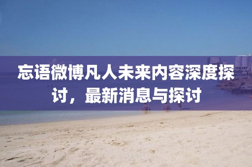 忘語微博凡人未來內(nèi)容深度探討，最新消息與探討