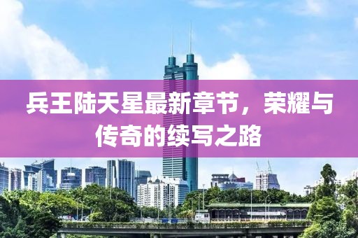 兵王陸天星最新章節(jié)，榮耀與傳奇的續(xù)寫之路