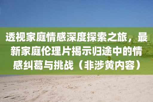 透視家庭情感深度探索之旅，最新家庭倫理片揭示歸途中的情感糾葛與挑戰(zhàn)（非涉黃內(nèi)容）