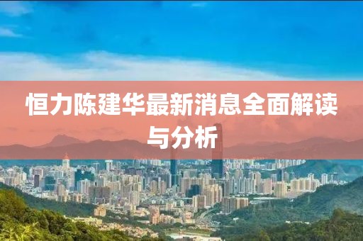 恒力陳建華最新消息全面解讀與分析
