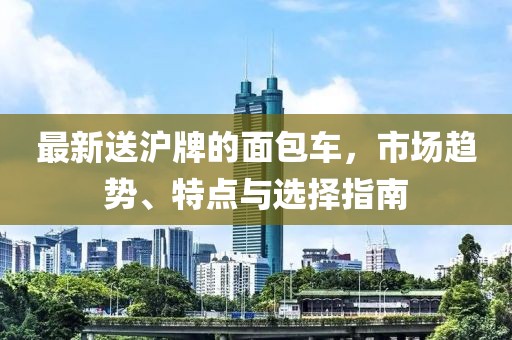 最新送滬牌的面包車，市場趨勢、特點與選擇指南
