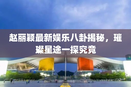 趙麗穎最新娛樂八卦揭秘，璀璨星途一探究竟
