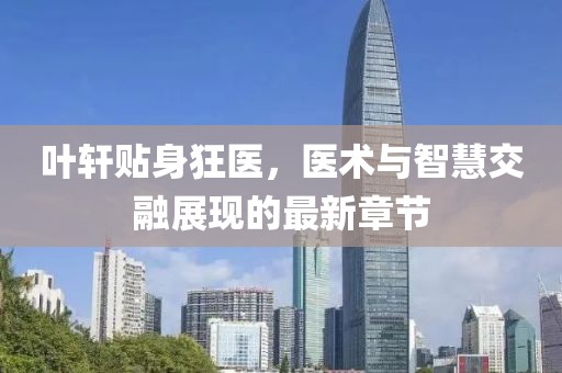 葉軒貼身狂醫(yī)，醫(yī)術(shù)與智慧交融展現(xiàn)的最新章節(jié)