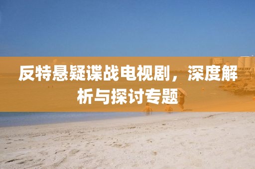 反特懸疑諜戰(zhàn)電視劇，深度解析與探討專題