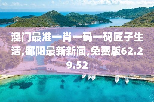 澳門最準一肖一碼一碼匠子生活,鄱陽最新新聞,免費版62.29.52