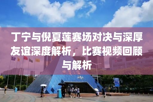 丁寧與倪夏蓮賽場(chǎng)對(duì)決與深厚友誼深度解析，比賽視頻回顧與解析