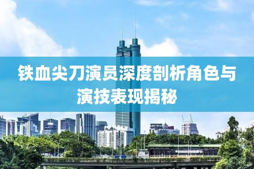 鐵血尖刀演員深度剖析角色與演技表現(xiàn)揭秘
