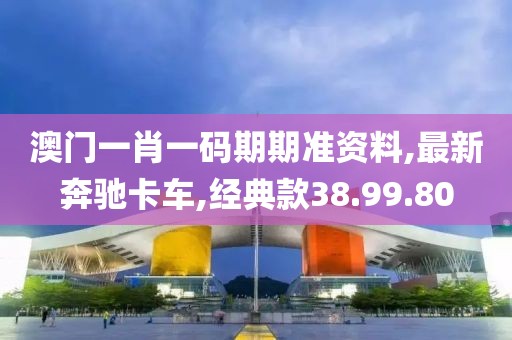 澳門一肖一碼期期準(zhǔn)資料,最新奔馳卡車,經(jīng)典款38.99.80