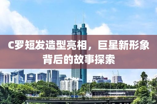 C羅短發(fā)造型亮相，巨星新形象背后的故事探索