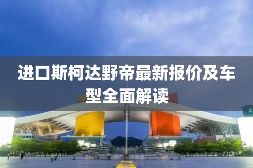 進(jìn)口斯柯達(dá)野帝最新報(bào)價(jià)及車型全面解讀