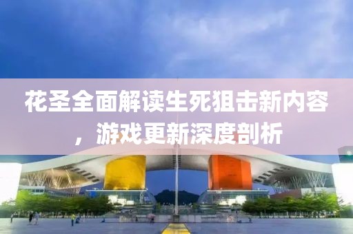 花圣全面解讀生死狙擊新內(nèi)容，游戲更新深度剖析