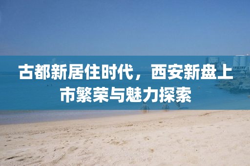 古都新居住時代，西安新盤上市繁榮與魅力探索