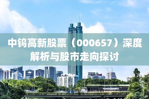 中鎢高新股票（000657）深度解析與股市走向探討