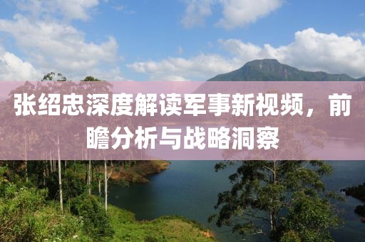 張紹忠深度解讀軍事新視頻，前瞻分析與戰(zhàn)略洞察