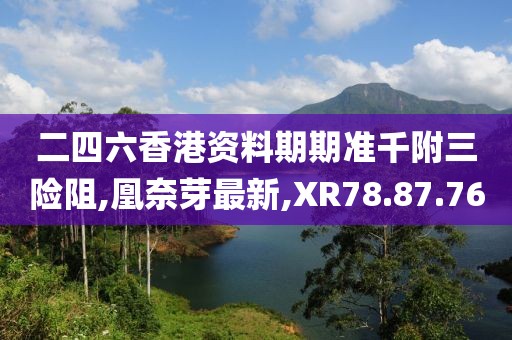 二四六香港資料期期準千附三險阻,凰奈芽最新,XR78.87.76