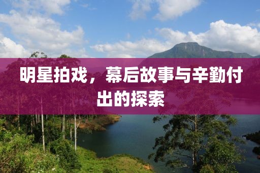 明星拍戲，幕后故事與辛勤付出的探索