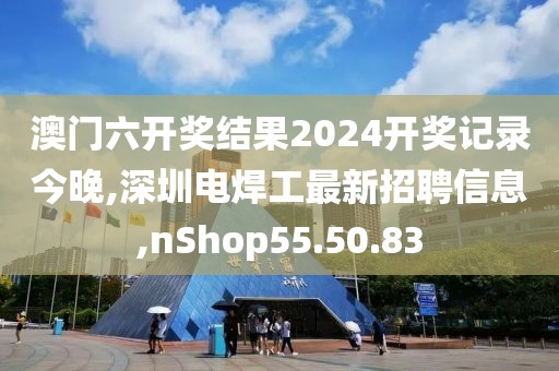 澳門六開獎(jiǎng)結(jié)果2024開獎(jiǎng)記錄今晚,深圳電焊工最新招聘信息,nShop55.50.83