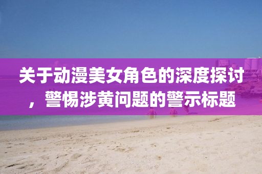 關(guān)于動漫美女角色的深度探討，警惕涉黃問題的警示標題
