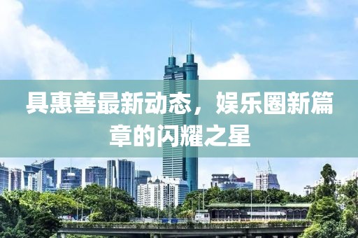 具惠善最新動態(tài)，娛樂圈新篇章的閃耀之星
